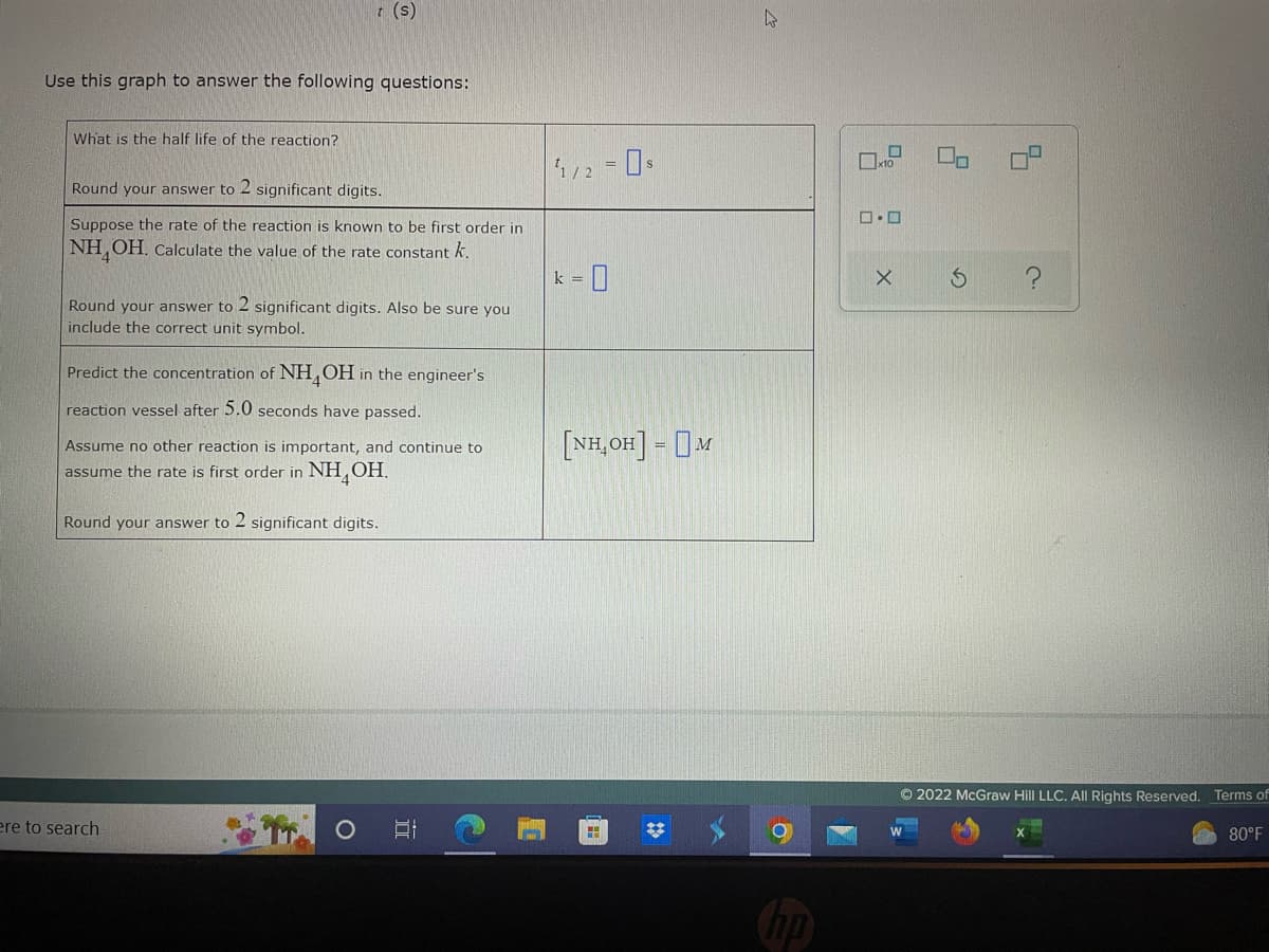 **Use this graph to answer the following questions:**

**1. What is the half-life of the reaction?**

Round your answer to 2 significant digits.

\[ t_{1/2} = \_\_\_\_\_\_ \text{s} \]

**2. Suppose the rate of the reaction is known to be first order in \( \text{NH}_4\text{OH} \). Calculate the value of the rate constant \( k \).**

Round your answer to 2 significant digits. Also, be sure you include the correct unit symbol.

\[ k = \_\_\_\_\_\_ \]

**3. Predict the concentration of \( \text{NH}_4\text{OH} \) in the engineer's reaction vessel after 5.0 seconds have passed.**

Assume no other reaction is important and continue to assume the rate is first order in \( \text{NH}_4\text{OH} \).

Round your answer to 2 significant digits.

\[ [\text{NH}_4\text{OH}] = \_\_\_\_\_\_ \text{M} \]

Note: There is a graph provided that should be used to answer these questions. The graph contains plotted points that likely represent concentration versus time data for \( \text{NH}_4\text{OH} \). The specific details such as values and axes labels must be observed directly from the graph for accurate answers.