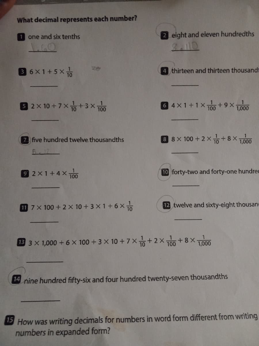 What decimal represents each number?
1 one and six tenths
2 eight and eieven hundredths
36X1+5x
4 thirteen and thirteen thousandt
02x10 +7× +3×ㅎ
6 4X1+1X100 +9X ,000
7 five hundred twelve thousandths
8 8X 100 +2 x+8 X-
10
1,000
5.12
92x1+4×금
10 forty-two and forty-one hundrec
100
11 7X 100 +2X 10 + 3 X 1+ 6 x
12 twelve and sixty-eight thousane
1
13 3 X 1,000 + 6 × 100 + 3 X 10 + 7X+2x+8 X
1,000
100
14 nine hundred fifty-six and four hundred twenty-seven thousandths
S How was writing decimals for numbers in word form different from writing
numbers in expanded form?
