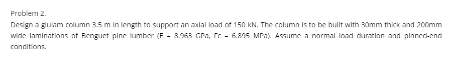 Problem 2.
Design a glulam column 3.5 m in length to support an axial load of 150 kN. The column is to be built with 30mm thick and 200mm
wide laminations of Benguet pine lumber (E = 8.963 GPa, Fc = 6.895 MPa). Assume a normal load duration and pinned-end
conditions.