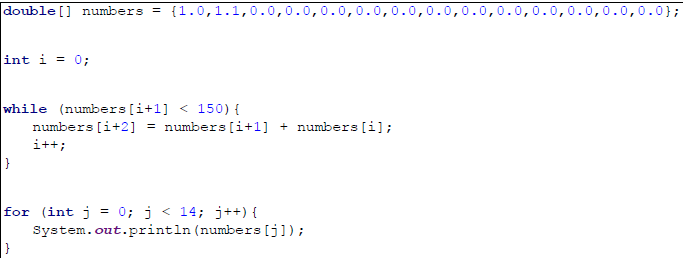 double [] numbers = {1.0,1.1,0.0,0.0,0.0,0.0,0.0,0.0
0.0,0.0,0.0,0.0,0.0};
int i = 0;
while (numbers[i+1] < 150) {
numbers [i+2] = numbers [i+1] + numbers [i];
i++;
0; j < 14; j++) {
for (int j
System.out.println (numbers [j]);
