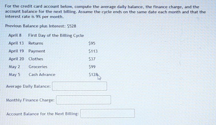 For the credit card account below, compute the average daily balance, the finance charge, and the
account balance for the next billing. Assume the cycle ends on the same date each month and that the
interest rate is 9% per month.
Previous Balance plus Interest: $528
April 8
First Day of the Billing Cycle
April 13
Returns
$95
April 19
Payment
$113
April 20 Clothes
$37
May 2
Groceries
$99
May 5
Cash Advance
$128
Average Daily Balance:
Monthly Finance Charge:
Account Balance for the Next Billing: