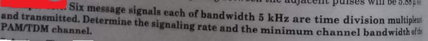 be 5.88
Six message signals each of bandwidth 5 kHz are time division multiples
and transmitted. Determine the signaling rate and the minimum channel bandwidth oft
PAM/TDM channel.
