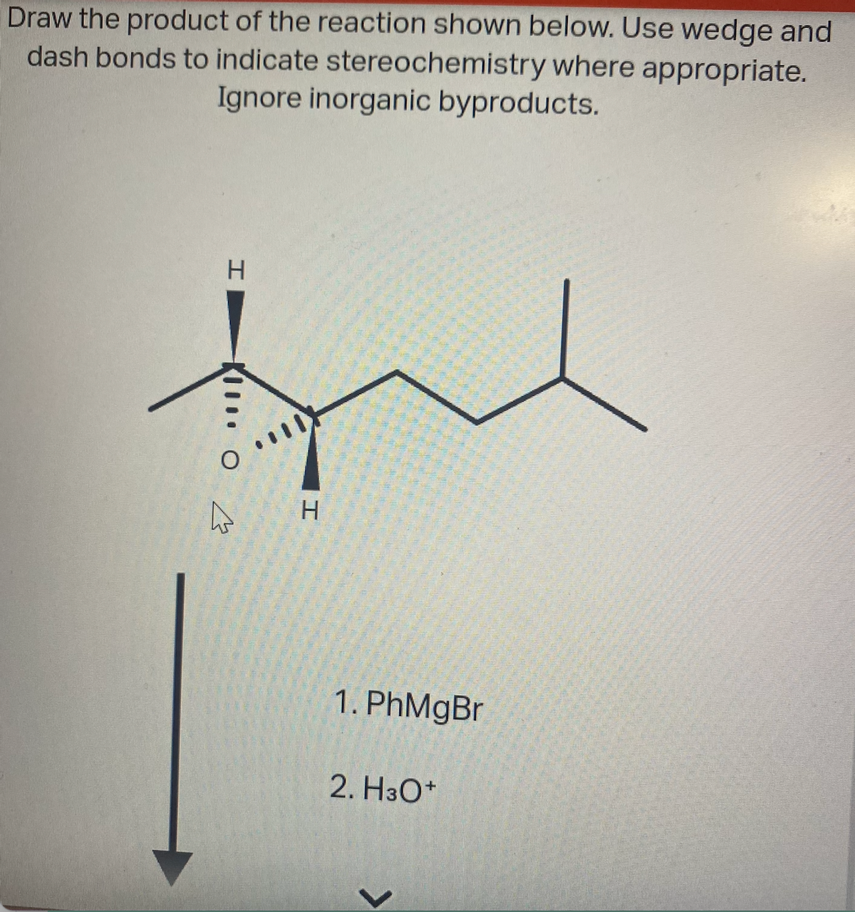 Draw the product of the reaction shown below. Use wedge and
dash bonds to indicate stereochemistry where appropriate.
Ignore inorganic byproducts.
H
- O
4
H
1. PhMgBr
2. H3O+