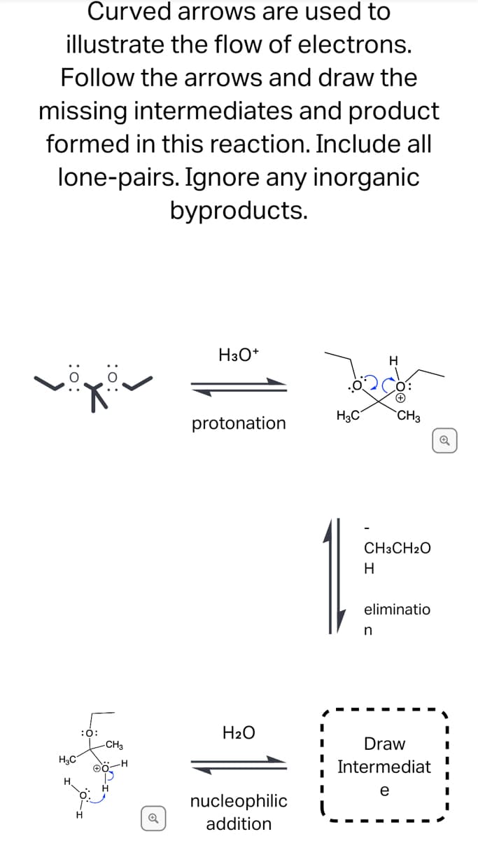 Curved arrows are used to
illustrate the flow of electrons.
Follow the arrows and draw the
missing intermediates and product
formed in this reaction. Include all
lone-pairs. Ignore any inorganic
byproducts.
H3O*
H
H3C
CH3
protonation
CH3CH2O
H
eliminatio
n
:0:
H2O
Draw
H3C
Intermediat
e
nucleophilic
H.
addition
:o:
