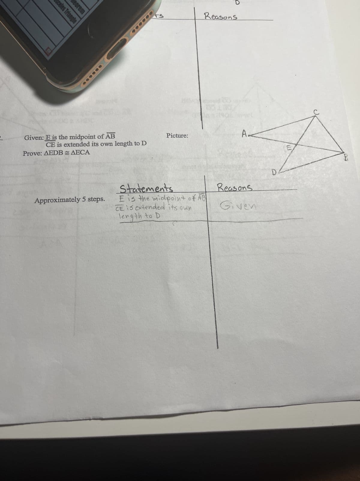 sceles Triangle
eorem
Given: E is the midpoint of AB
CE is extended its own length to D
Prove: AEDBAECA
Approximately 5 steps.
ts
Picture:
Reasons
Statements
E is the midpoint of AB
CE is extended its own
length to D
A.
Reasons
Given
D