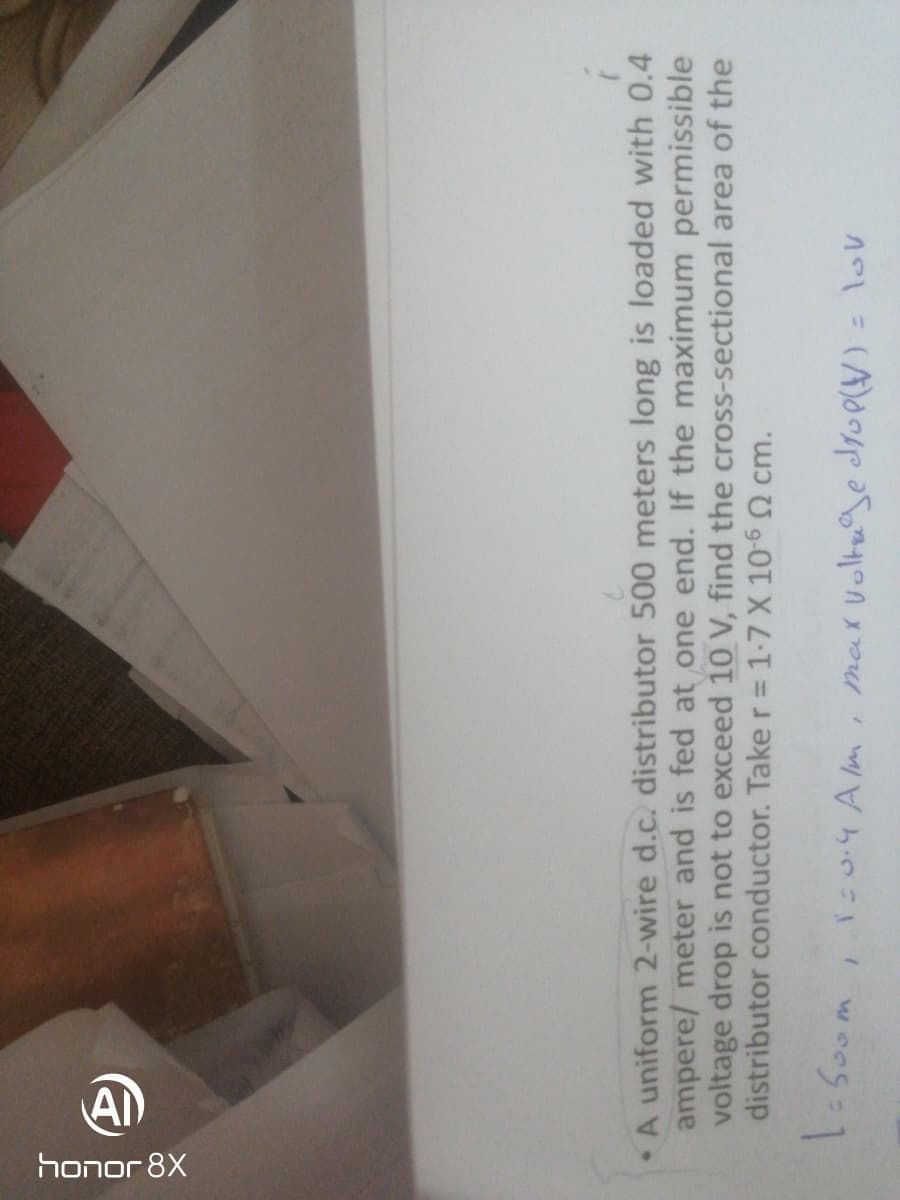 honor 8X
A uniform 2-wire d.c. distributor 500 meters long is loaded with 0.4
ampere/ meter and is fed at one end. If the maximum permissible
voltage drop is not to exceed 10 V, find the cross-sectional area of the
distributor conductor. Taker= 1-7 X 10- cm.
,50.4 Am
max Voltuge Sop)
= lov
