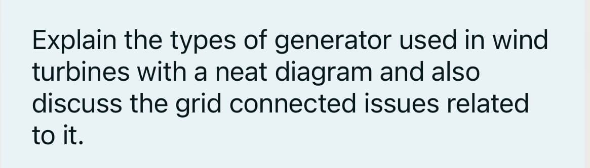 Explain the types of generator used in wind
turbines with a neat diagram and also
discuss the grid connected issues related
to it.
