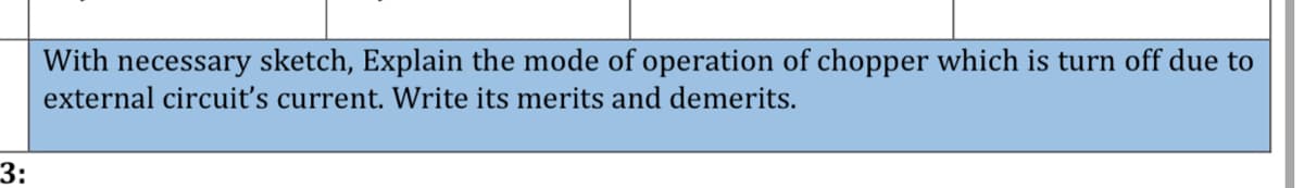 With necessary sketch, Explain the mode of operation of chopper which is turn off due to
external circuiť's current. Write its merits and demerits.
3:
