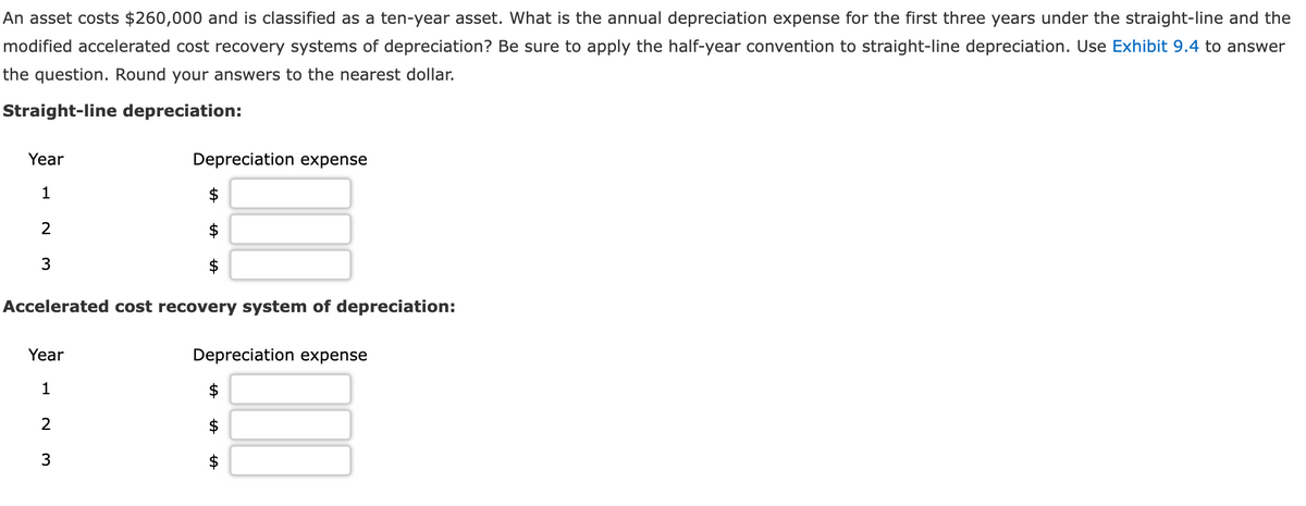 An asset costs $260,000 and is classified as a ten-year asset. What is the annual depreciation expense for the first three years under the straight-line and the
modified accelerated cost recovery systems of depreciation? Be sure to apply the half-year convention to straight-line depreciation. Use Exhibit 9.4 to answer
the question. Round your answers to the nearest dollar.
Straight-line depreciation:
Year
1
2
3
Accelerated cost recovery system of depreciation:
Year
1
2
Depreciation expense
$
3
Depreciation expense
$
AA