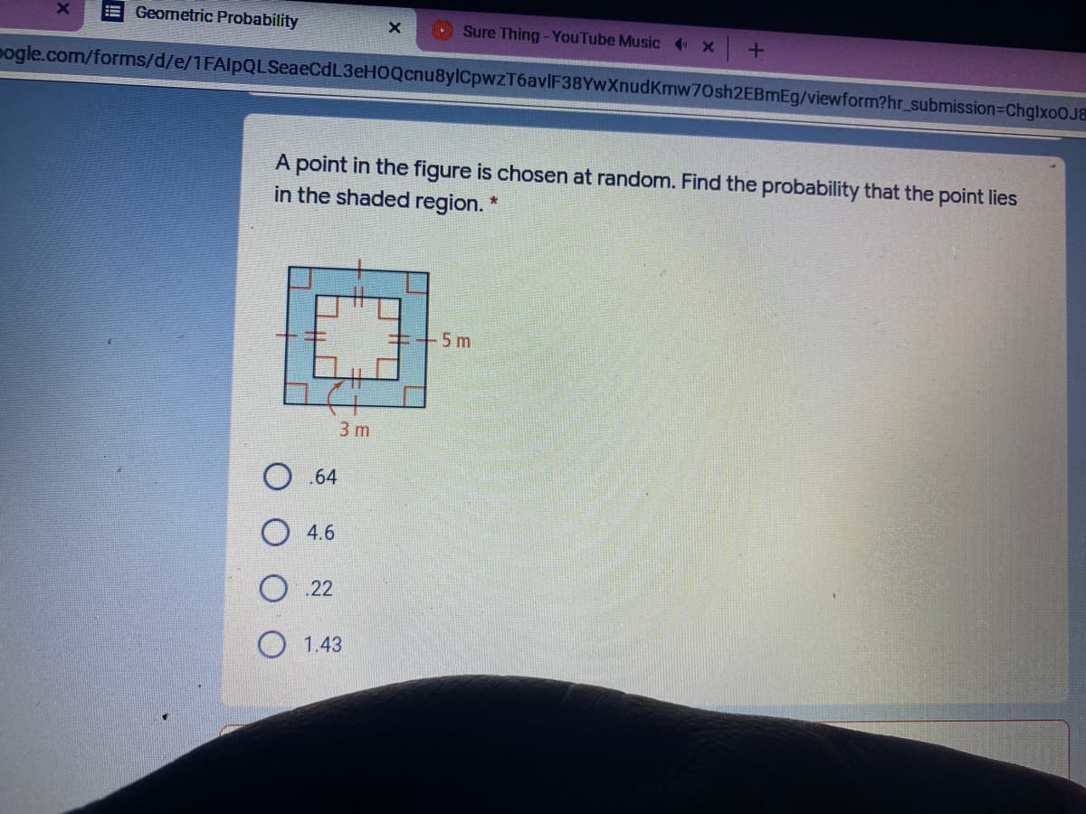 E Geometric Probability
Sure Thing - YouTube Music x
pogle.com/forms/d/e/1FAlpQLSeaeCdL3eHOQcnu8ylCpwzT6avIF38YwXnudKmw70sh2EBmEg/viewform?hr_submission=DChglxoOJ&
A point in the figure is chosen at random. Find the probability that the point lies
in the shaded region. "
++5 m
3 m
О. 64
4.6
O .22
O 1.43
