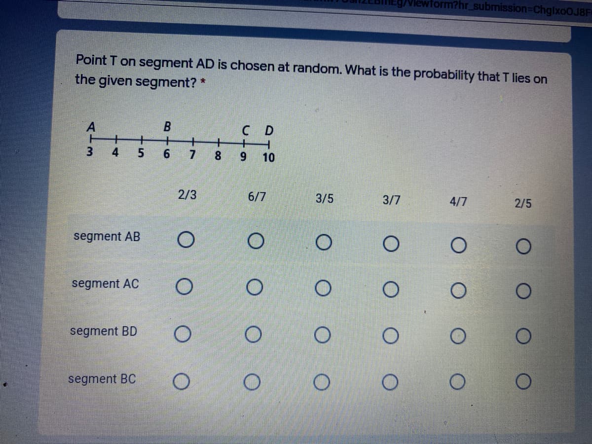 Viewform?hr_submission-DChgixoOJ8F
Point T on segment AD is chosen at random. What is the probability that T lies on
the given segment? *
C D
4
5.
6.
8
6.
10
2/3
6/7
3/5
3/7
4/7
2/5
segment AB
segment AC
segment BD
segment BC
