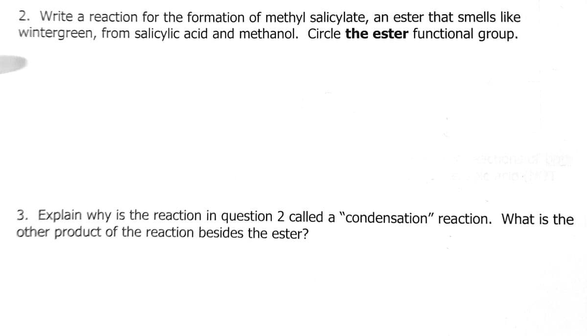 2. Write a reaction for the formation of methyl salicylate, an ester that smells like
wintergreen, from salicylic acid and methanol. Circle the ester functional group.
3. Explain why is the reaction in question 2 called a "condensation" reaction. What is the
other product of the reaction besides the ester?