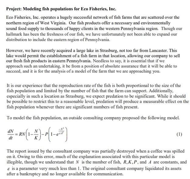 Project: Modeling fish populations for Eco Fisheries, Inc.
Eco Fisheries, Inc. operates a hugely successful network of fish farms that are scattered over the
northern region of West Virginia. Our fish products offer a necessary and environmentally
sound food supply to thousands of happy clients in the western Pennsylvania region. Though our
hallmark has been the freshness of our fish, we have unfortunately not been able to expand our
distribution to include the eastern region of Pennsylvania.
However, we have recently acquired a large lake in Strasburg, not too far from Lancaster. This
lake would permit the establishment of a fish farm in that location, allowing our company to sell
our fresh fish products in eastern Pennsylvania. Needless to say, it is essential that if we
approach such an undertaking, it be from a position of absolute assurance that it will be able to
succeed, and it is for the analysis of a model of the farm that we are approaching you.
It is our experience that the reproduction rate of the fish is both proportional to the size of the
fish population and limited by the number of fish that the farm can support. Additionally,
especially in such a location as Strasburg, we expect predation to be significant. While it should
be possible to restrict this to a reasonable level, predation will produce a measurable effect on the
fish population whenever there are significant numbers of fish present.
To model the fish population, an outside consulting company proposed the following model.
dN
dt
N - RV (1-A)- P(1-2 =)
(1)
The report issued by the consultant company was partially destroyed when a coffee was spilled
on it. Owing to this error, much of the explanation associated with this particular model is
illegible, though we understand that N is the number of fish, R, K,P, and A are constants, and
& is a parameter very much less than 1. The original consultant company liquidated its assets
after a bankruptcy and no longer available for communication.