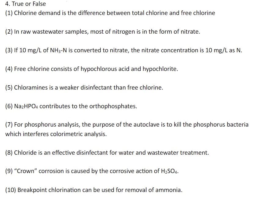 4. True or False
(1) Chlorine demand is the difference between total chlorine and free chlorine
(2) In raw wastewater samples, most of nitrogen is in the form of nitrate.
(3) If 10 mg/L of NH3-N is converted to nitrate, the nitrate concentration is 10 mg/L as N.
(4) Free chlorine consists of hypochlorous acid and hypochlorite.
(5) Chloramines is a weaker disinfectant than free chlorine.
(6) Na2HPO4 contributes to the orthophosphates.
(7) For phosphorus analysis, the purpose of the autoclave is to kill the phosphorus bacteria
which interferes colorimetric analysis.
(8) Chloride is an effective disinfectant for water and wastewater treatment.
(9) "Crown" corrosion is caused by the corrosive action of H₂SO4.
(10) Breakpoint chlorination can be used for removal of ammonia.