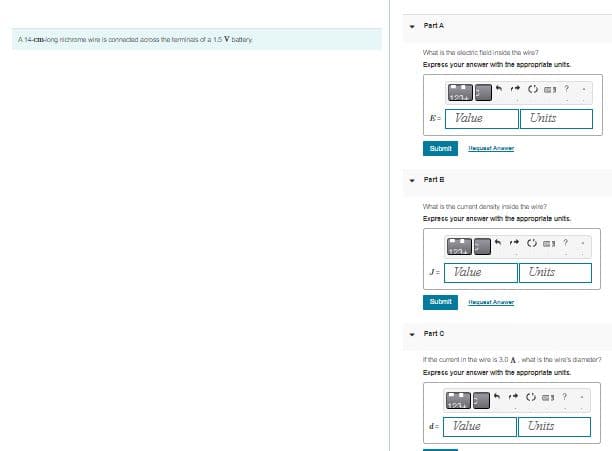 A 14-cm-long nichrame wire is connected across the terminals of a 1.5 V battery
▾
Part A
What is the electric field inside the wine?
Express your answer with the appropriate units.
K= Value
Submit
Part B
J= Value
Submit
Part C
Hequaat Anawer
What is the current density inside the wire?
Express your answer with the appropriate units.
h
d=
Hequaat Anwar
©?
Value
Units
(
If the current in the wire is 3.0 A. what is the wire's diameter?
Express your answer with the appropriate units.
Units
(?
Units
.