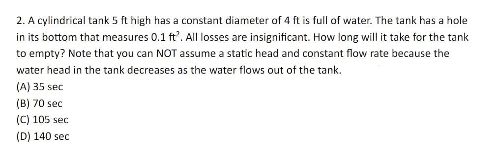 2. A cylindrical tank 5 ft high has a constant diameter of 4 ft is full of water. The tank has a hole
in its bottom that measures 0.1 ft². All losses are insignificant. How long will it take for the tank
to empty? Note that you can NOT assume a static head and constant flow rate because the
water head in the tank decreases as the water flows out of the tank.
(A) 35 sec
(B) 70 sec
(C) 105 sec
(D) 140 sec