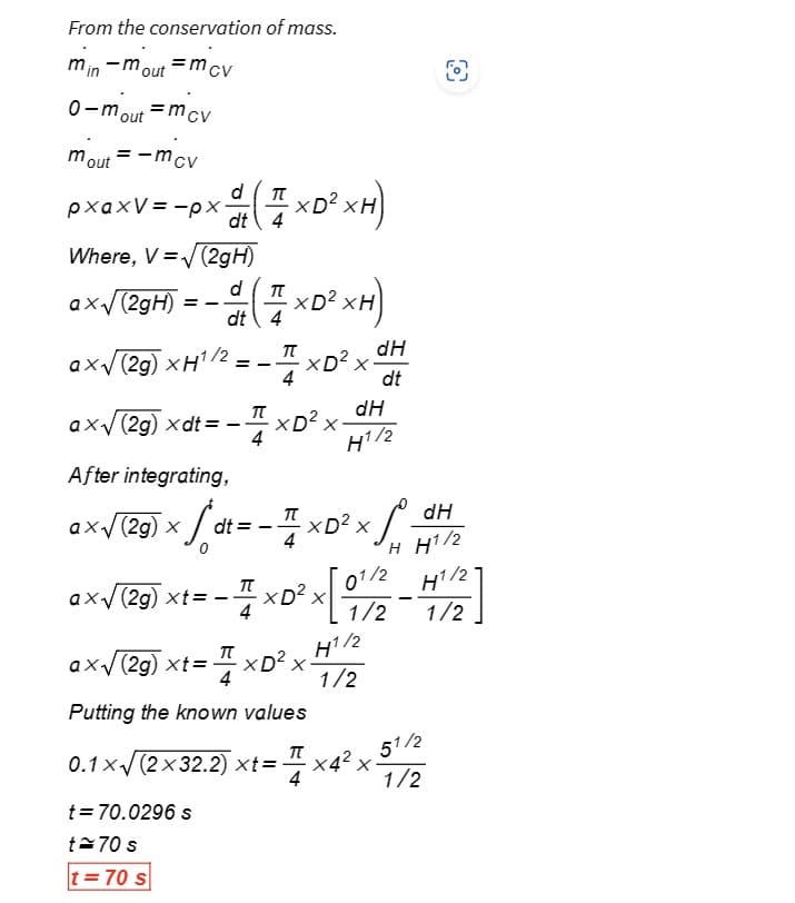 From the conservation of mass.
min-mout=mcv
=mcv
0-m
mout
out
= -mcv
pxaxV=-px
Where, V = √ (2gH)
d
ax√(2gH):
dt 4
axV (2g) XH1/
ax√(2g) xdt=
After integrating,
ax√ (29) × /dt = - xD²×₁
11
x
==
d (7 ×D² xH)
==
-7
t = 70.0296 s
t≈70 s
t=70 s
π
XD² xH)
품
0.1 x√ (2x32.2) xt=
XD² x
XD² x.
(2g) xt=
XD²
Putting the known values
dH
H1/2
π
dH
dt
ex√ (29) Xt=-=xD³² x [01/2-1/2]
--
H1/2
1/2
میں
O
dH
H H1/2
51/2
·x4² x
x
1/2