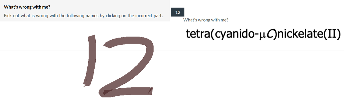 What's wrong with me?
Pick out what is wrong with the following names by clicking on the incorrect part.
12
12
What's wrong with me?
tetra(cyanido-μC)nickelate(II)