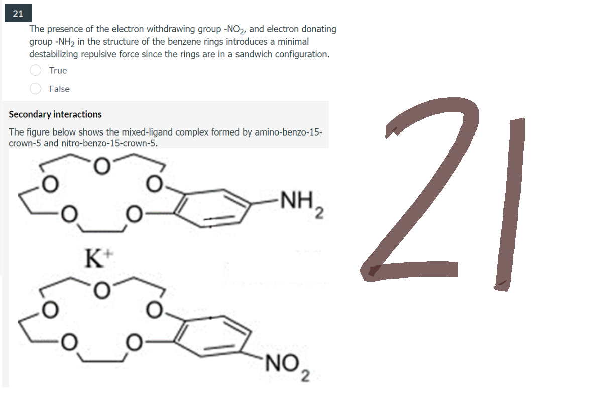 21
The presence of the electron withdrawing group -NO₂, and electron donating
group -NH₂ in the structure of the benzene rings introduces a minimal
destabilizing repulsive force since the rings are in a sandwich configuration.
True
False
Secondary interactions
The figure below shows the mixed-ligand complex formed by amino-benzo-15-
crown-5 and nitro-benzo-15-crown-5.
-NH ₂
K+
NO ₂
21