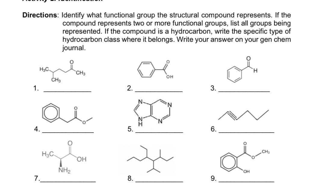 Directions: Identify what functional group the structural compound represents. If the
compound represents two or more functional groups, list all groups being
represented. If the compound is a hydrocarbon, write the specific type of
hydrocarbon class where it belongs. Write your answer on your gen chem
journal.
H3C.
H.
`CH3
OH
ČH3
1.
2.
3.
4.
5.
6.
CH3
H3C.
OH
NH2
7.
8.
9.
