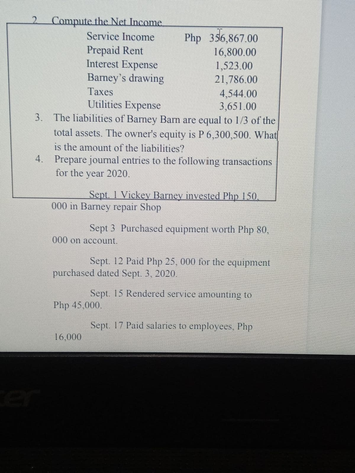 Compute the Net Income
Service Income
Prepaid Rent
Interest Expense
Barney's drawing
Php 356,867.00
16,800.00
1,523.00
21,786.00
Таxes
4,544.00
3,651.00
3. The liabilities of Barney Barn are equal to 1/3 of the
Utilities Expense
total assets. The owner's equity is P 6,300,500. What
is the amount of the liabilities?
4. Prepare journal entries to the following transactions
for the year 2020.
Sept. 1 Vickey Barney invested Php 150
000 in Barney repair Shop
Sept 3 Purchased equipment worth Php 80,
000 on account.
Sept. 12 Paid Php 25, 000 for the equipment
purchased dated Sept. 3, 2020.
Sept. 15 Rendered service amounting to
Php 45,000.
Sept. 17 Paid salaries to employees, Php
16,000
