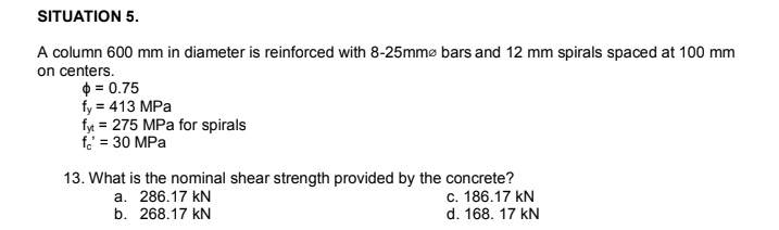 SITUATION 5.
A column 600 mm in diameter is reinforced with 8-25mmø bars and 12 mm spirals spaced at 100 mm
on centers.
$ = 0.75
fy = 413 MPa
fyt = 275 MPa for spirals
f. = 30 MPa
13. What is the nominal shear strength provided by the concrete?
c. 186.17 kN
d. 168. 17 kN
a. 286.17 kN
b. 268.17 kN
