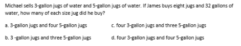 Michael sells 3-gallon jugs of water and 5-gallon jugs of water. If James buys eight jugs and 32 gallons of
water, how many of each size jug did he buy?
a. 3-gallon jugs and four 5-gallon jugs
c. four 3-gallon jugs and three 5-gallon jugs
b. 3 -gallon jugs and three 5-gallon jugs
d. four 3-gallon jugs and four 5-gallon jugs
