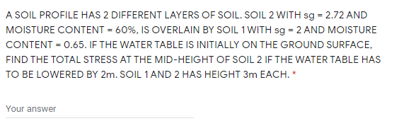 A SOIL PROFILE HAS 2 DIFFERENT LAYERS OF SOIL. SOIL 2 WITH sg = 2.72 AND
MOISTURE CONTENT = 60%, IS OVERLAIN BY SOIL 1 WITH sg = 2 AND MOISTURE
CONTENT = 0.65. IF THE WATER TABLE IS INITIALLY ON THE GROUND SURFACE,
FIND THE TOTAL STRESS AT THE MID-HEIGHT OF SOIL 2 IF THE WATER TABLE HAS
TO BE LOWERED BY 2m. SOIL 1AND 2 HAS HEIGHT 3m EACH. *
Your answer
