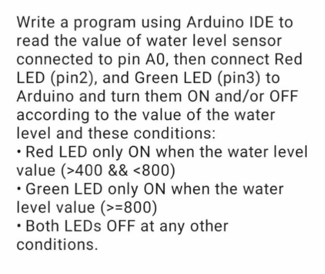 Write a program using Arduino IDE to
read the value of water level sensor
connected to pin A0, then connect Red
LED (pin2), and Green LED (pin3) to
Arduino and turn them ON and/or OFF
according to the value of the water
level and these conditions:
• Red LED only ON when the water level
value (>400 && <800)
• Green LED only ON when the water
level value (>=800)
• Both LEDS OFF at any other
conditions.
