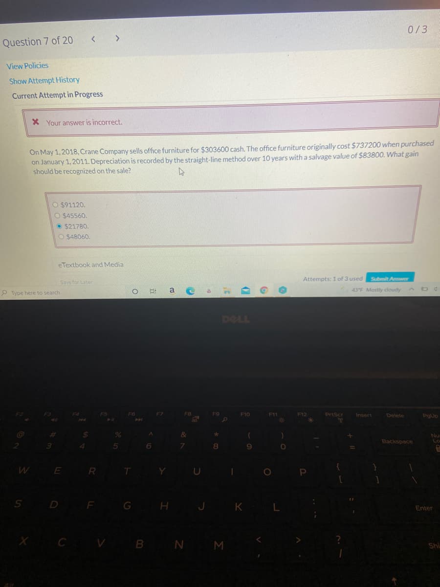 0/3
Question 7 of 20
View Policies
Show Attempt History
Current Attempt in Progress
X Your answer is incorrect.
On May 1, 2018, Crane Company sells office furniture for $303600 cash. The office furniture originally cost $737200 when purchased
on January 1, 2011. Depreciation is recorded by the straight-line method over 10 years with a salvage value of $83800. What gain
should be recognized on the sale?
O $91120.
O $45560.
O $21780.
O $48060.
eTextbook and Media
Attempts: 1 of 3 used
Submit Answer
Save for Later
a.
43°F Mostly cloudy
P Type here to search
DELL
F10
F11
F12
PrtScr
Insert
Delete
PgUp
%23
%24
Nu
Lo
Backspace
4.
5n
7.
9.
E
R
Y
S D
G
H J K
Enter
X C V B N M
Shi
