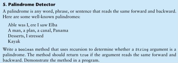 5. Palindrome Detector
A palindrome is any word, phrase, or sentence that reads the same forward and backward.
Here are some well-known palindromes:
Able was I, ere I saw Elba
A man, a plan, a canal, Panama
Desserts, I stressed
Kayak
Write a boolean method that uses recursion to determine whether a string argument is a
palindrome. The method should return true if the argument reads the same forward and
backward. Demonstrate the method in a program.
