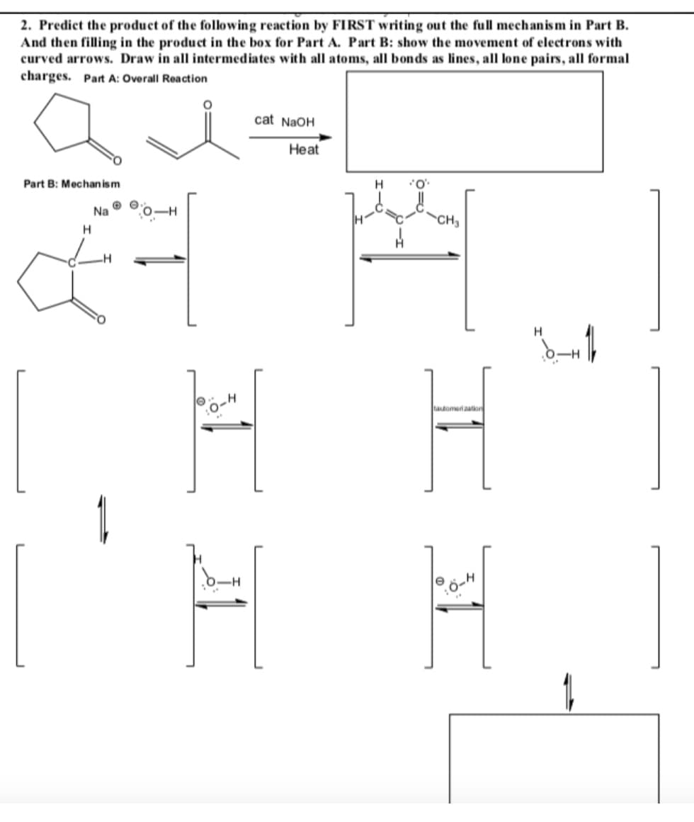 2. Predict the product of the following reaction by FIRST writing out the full mechanism in Part B.
And then filling in the produet in the box for Part A. Part B: show the movement of electrons with
curved arrows. Draw in all intermediates with all atoms, all bonds as lines, all lone pairs, all formal
charges. Part A: Overall Reaction
cat NaOH
Heat
Part B: Mechan ism
H
Na
CH3
tautomariaation
:0-4
HI
o=D
