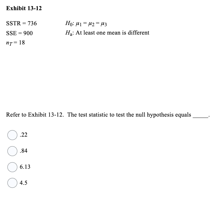 Exhibit 13-12
SSTR =
SSE = 900
nT= 18
.22
736
Refer to Exhibit 13-12. The test statistic to test the null hypothesis equals
.84
6.13
4.5
Ho: M1 M2 M3
Ha: At least one mean is different