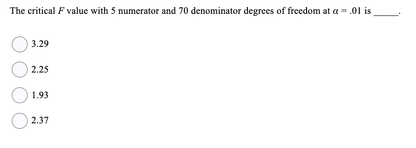 The critical F value with 5 numerator and 70 denominator degrees of freedom at a = .01 is
3.29
2.25
1.93
2.37