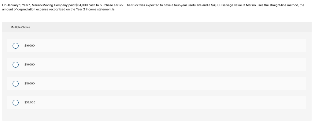 On January 1, Year 1, Marino Moving Company paid $64,000 cash to purchase a truck. The truck was expected to have a four-year useful life and a $4,000 salvage value. If Marino uses the straight-line method, the
amount of depreciation expense recognized on the Year 2 income statement is
Multiple Choice
O
OOO
$16,000
$10,000
$15.000
$32,000