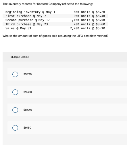 The inventory records for Radford Company reflected the following:
Beginning inventory @ May 1
First purchase @ May 7
Second purchase @ May 17
Third purchase @ May 23
Sales @ May 31
700 units @ $3.60
2,700 units @ $5.10
What is the amount of cost of goods sold assuming the LIFO cost flow method?
Multiple Choice
$9,720
$9,430
$8,640
$9,180
800 units @ $3.20
900 units @ $3.40
1,100 units @ $3.50