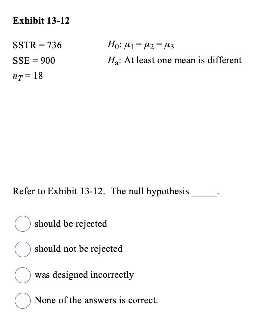 Exhibit 13-12
SSTR = 736
SSE = 900
nT = 18
Ho: M1 M2 M3
Ha: At least one mean is different
Refer to Exhibit 13-12. The null hypothesis
should be rejected
should not be rejected
was designed incorrectly
None of the answers is correct.