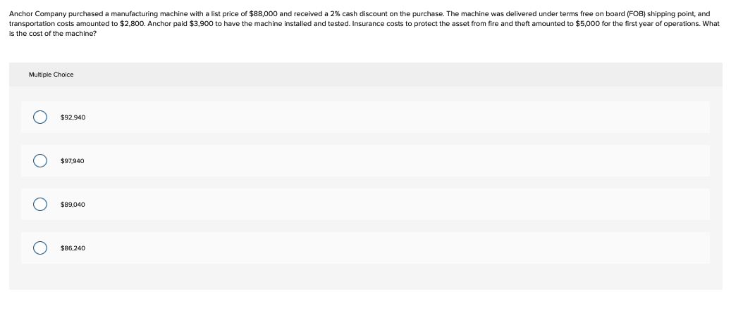 Anchor Company purchased a manufacturing machine with a list price of $88,000 and received a 2% cash discount on the purchase. The machine was delivered under terms free on board (FOB) shipping point, and
transportation costs amounted to $2,800. Anchor paid $3,900 to have the machine installed and tested. Insurance costs to protect the asset from fire and theft amounted to $5,000 for the first year of operations. What
is the cost of the machine?
Multiple Choice
O
O
O
O
$92,940
$97,940
$89,040
$86,240