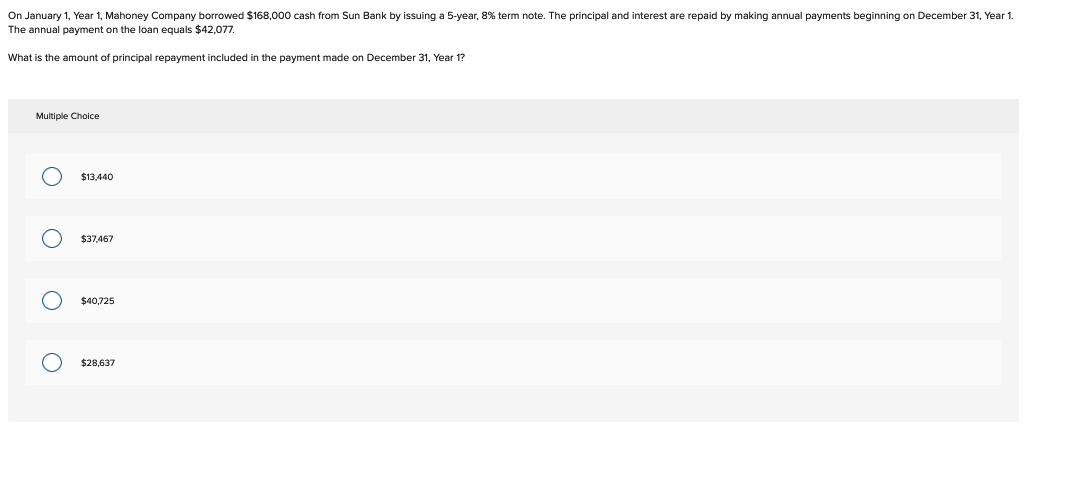 On January 1, Year 1, Mahoney Company borrowed $168,000 cash from Sun Bank by issuing a 5-year, 8% term note. The principal and interest are repaid by making annual payments beginning on December 31, Year 1.
The annual payment on the loan equals $42.077,
What is the amount of principal repayment included in the payment made on December 31, Year 1?
Multiple Choice
Ο Ο Ο Ο
$13,440
$37.467
$40,725
$28,637