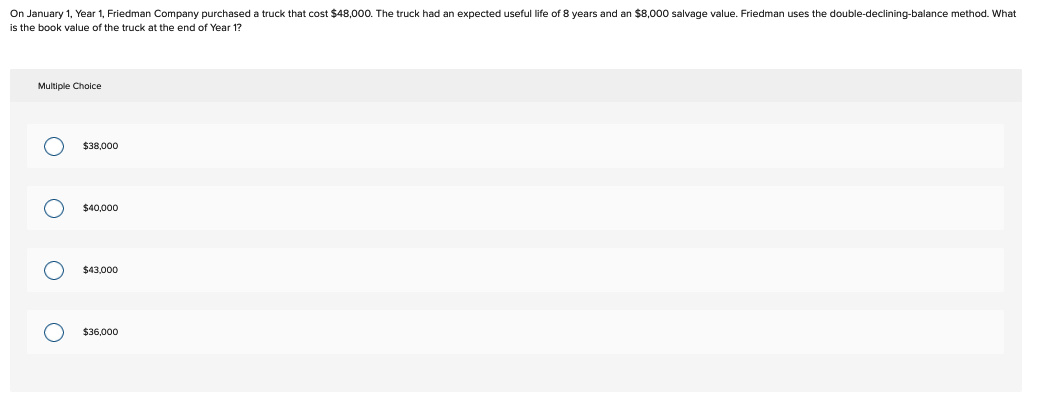 On January 1, Year 1, Friedman Company purchased a truck that cost $48,000. The truck had an expected useful life of 8 years and an $8,000 salvage value. Friedman uses the double-declining-balance method. What
is the book value of the truck at the end of Year 1?
Multiple Choice
O
O
O
о
$38,000
$40,000
$43,000
$36,000