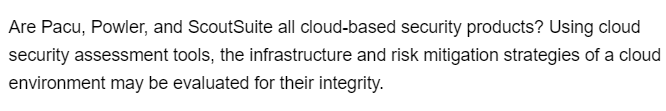 Are Pacu, Powler, and ScoutSuite all cloud-based security products? Using cloud
security assessment tools, the infrastructure and risk mitigation strategies of a cloud
environment may be evaluated for their integrity.