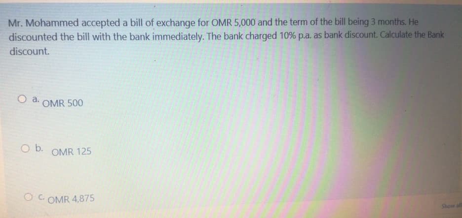 Mr. Mohammed accepted a bill of exchange for OMR 5,000 and the term of the bill being 3 months. He
discounted the bill with the bank immediately. The bank charged 10% p.a. as bank discount. Calculate the Bank
discount.
O a.
OMR 500
Ob.
OMR 125
O C. OMR 4,875
Show all
