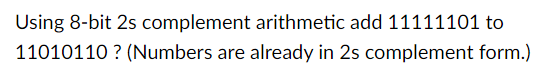 Using 8-bit 2s complement arithmetic add 11111101 to
11010110? (Numbers are already in 2s complement form.)