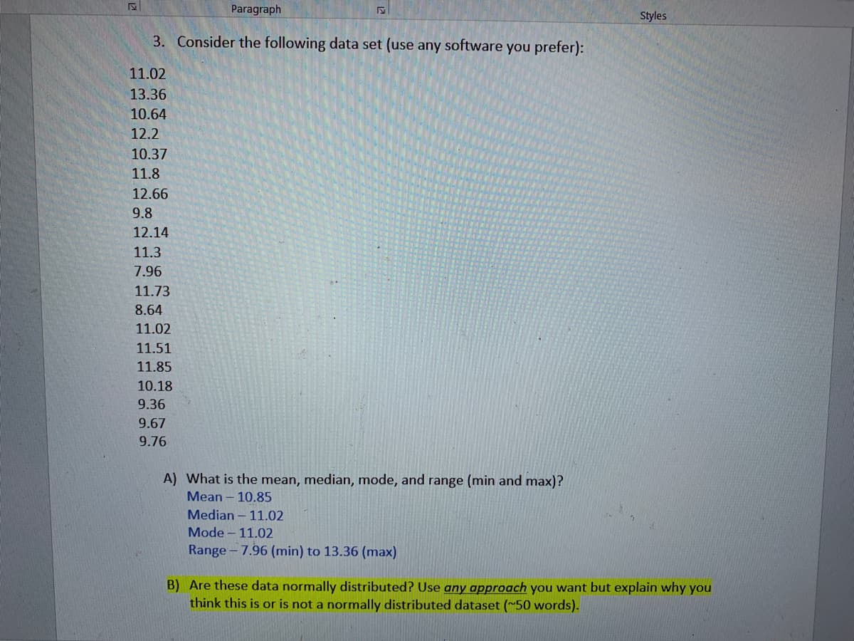 Paragraph
Styles
3. Consider the following data set (use any software you prefer):
11.02
13.36
10.64
12.2
10.37
11.8
12.66
9.8
12.14
11.3
7.96
11.73
8.64
11.02
11.51
11.85
10.18
9.36
9.67
9.76
A) What is the mean, median, mode, and range (min and max)?
Mean – 10.85
Median – 11.02
Mode - 11.02
Range- 7.96 (min) to 13.36 (max)
B) Are these data normally distributed? Use any approach you want but explain why you
think this is or is not a normally distributed dataset (~50 words).
