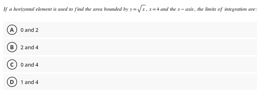 If a horizontal element is used to find the area bounded by y=√x, x=4 and the x-axis, the limits of integration are:
A) 0 and 2
B) 2 and 4
C) 0 and 4
D) 1 and 4