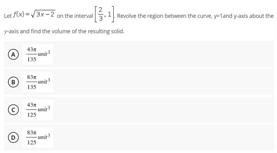 2
Let f(x)=√√3x-2 on the interval
y-axis and find the volume of the resulting solid.
43x
A
-unit 3
135
83л
B
unit ³
135
43л
©
с
125
83
D
125
-unit3
-unit 3
Revolve the region between the curve, y=1 and y-axis about the