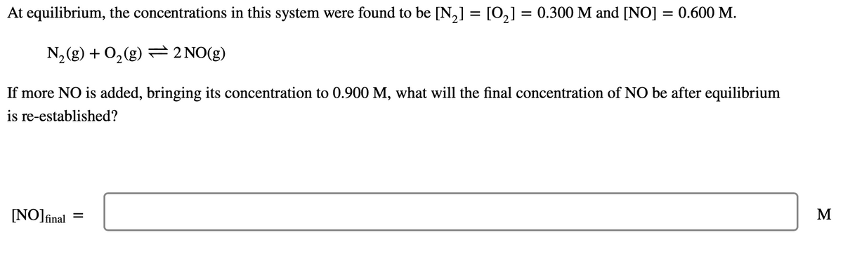 At equilibrium, the concentrations in this system were found to be [N,] = [0,] = 0.300 M and [NO] = 0.600 M.
N, (g) + 0,(g) 2 NO(g)
If more NO is added, bringing its concentration to 0.900 M, what will the final concentration of NO be after equilibrium
is re-established?
[NO]fîinal
M
