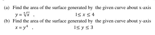 (a) Find the area of the surface generated by the given curve about x-axis
y = Vx .
(b) Find the area of the surface generated by the given curve about y-axis
15 x< 4
x = y* .
1< y< 3
