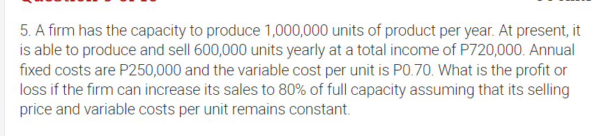 5. A firm has the capacity to produce 1,000,000 units of product per year. At present, it
is able to produce and sell 600,000 units yearly at a total income of P720,000. Annual
fixed costs are P250,000 and the variable cost per unit is PO.70. What is the profit or
loss if the firm can increase its sales to 80% of full capacity assuming that its selling
price and variable costs per unit remains constant.
