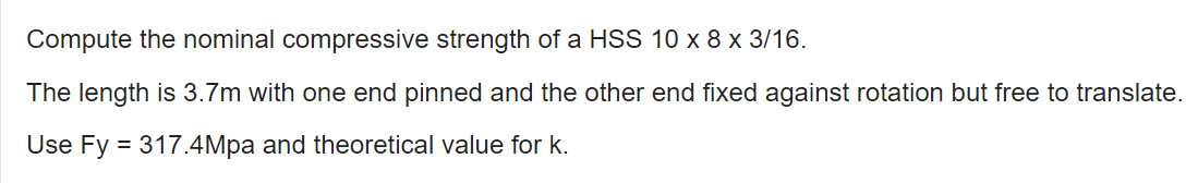 Compute the nominal compressive strength of a HSS 10 x 8 x 3/16.
The length is 3.7m with one end pinned and the other end fixed against rotation but free to translate.
Use Fy = 317.4Mpa and theoretical value for k.
